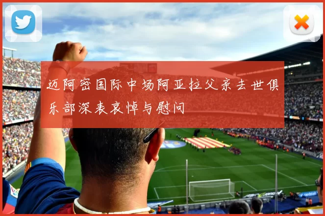 迈阿密国际中场阿亚拉父亲去世俱乐部深表哀悼与慰问