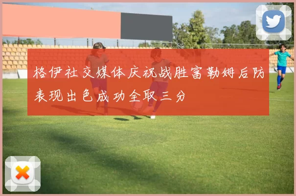 格伊社交媒体庆祝战胜富勒姆后防表现出色成功全取三分