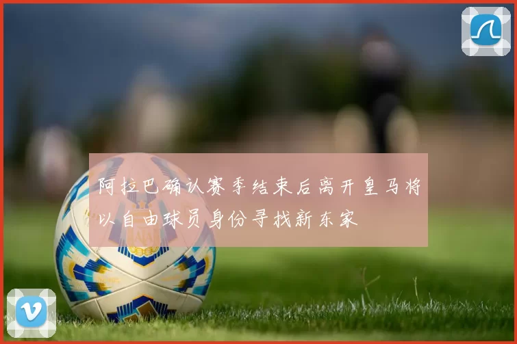 阿拉巴确认赛季结束后离开皇马将以自由球员身份寻找新东家