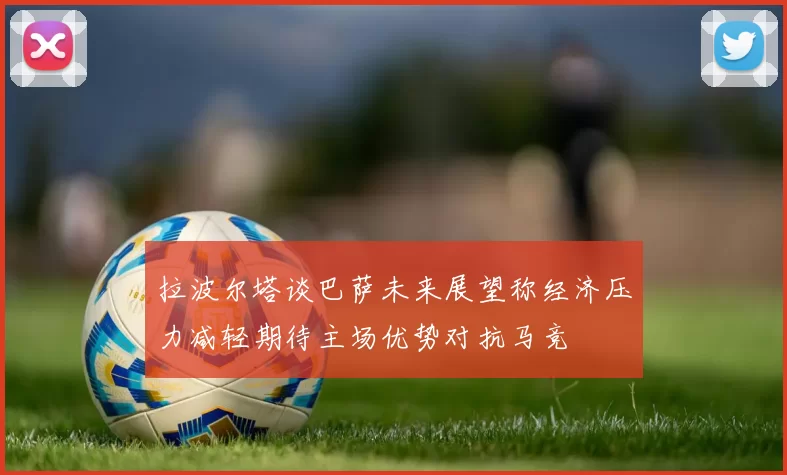 拉波尔塔谈巴萨未来展望称经济压力减轻期待主场优势对抗马竞