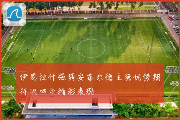 伊恩拉什强调安菲尔德主场优势期待次回合精彩表现
