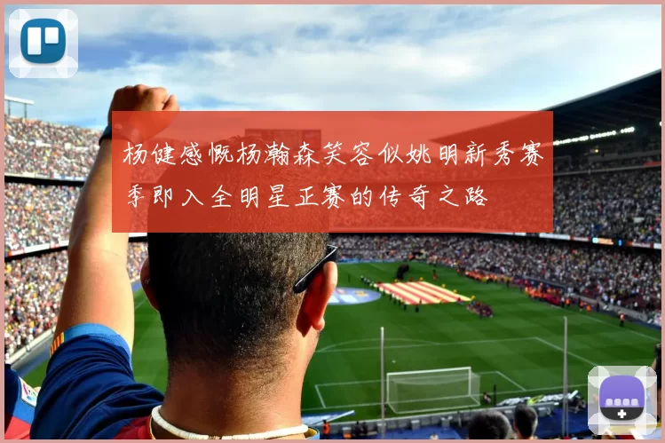 杨健感慨杨瀚森笑容似姚明新秀赛季即入全明星正赛的传奇之路