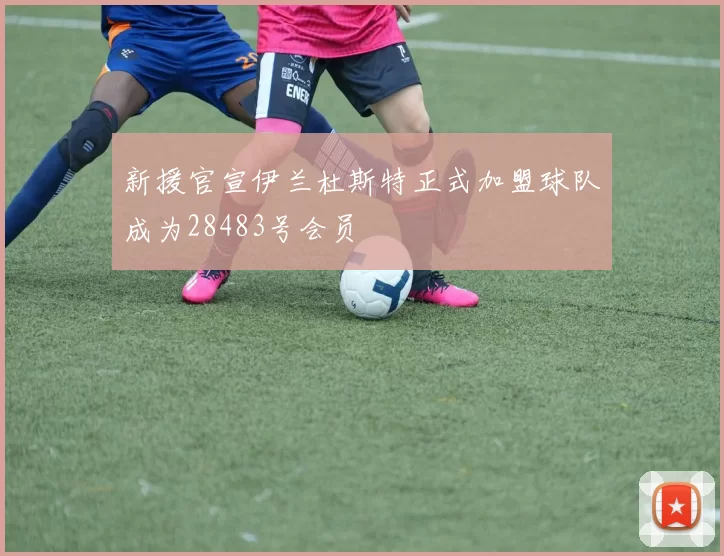 新援官宣伊兰杜斯特正式加盟球队成为28483号会员