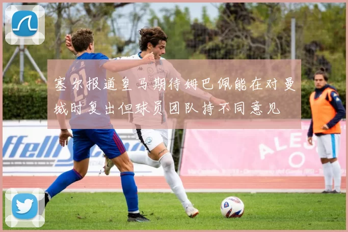 塞尔报道皇马期待姆巴佩能在对曼城时复出但球员团队持不同意见