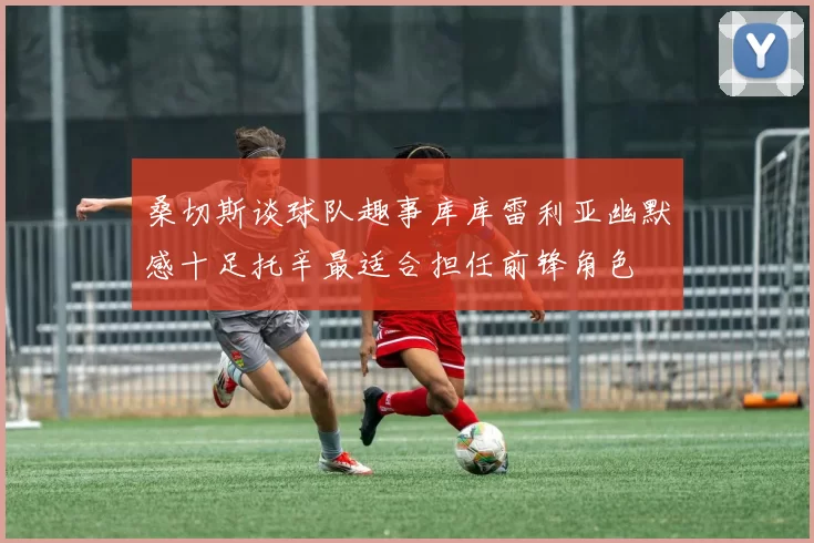 桑切斯谈球队趣事库库雷利亚幽默感十足托辛最适合担任前锋角色
