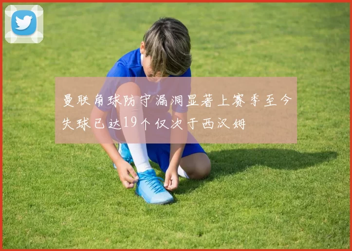 曼联角球防守漏洞显著上赛季至今失球已达19个仅次于西汉姆