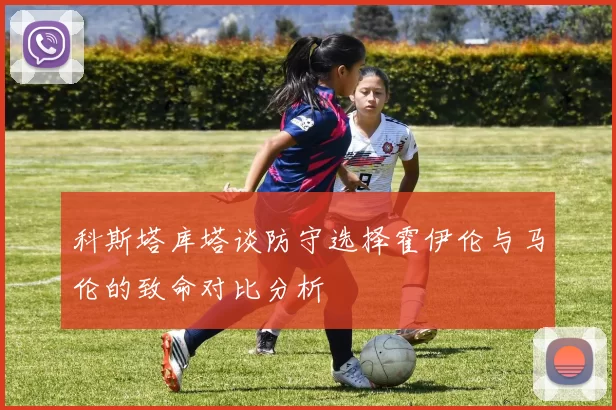 科斯塔库塔谈防守选择霍伊伦与马伦的致命对比分析