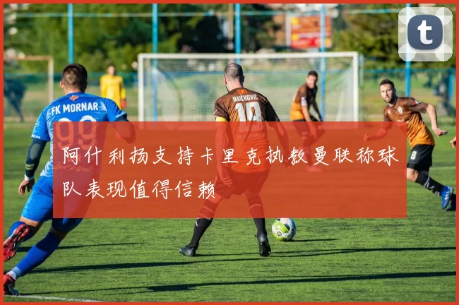 阿什利扬支持卡里克执教曼联称球队表现值得信赖
