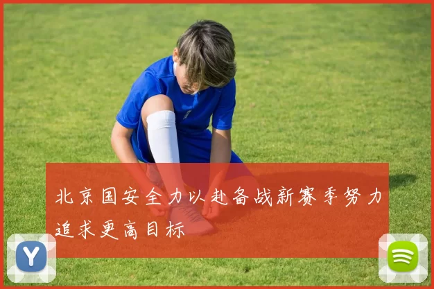 北京国安全力以赴备战新赛季努力追求更高目标