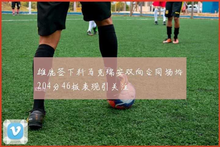 雄鹿签下科马克瑞安双向合同场均204分46板表现引关注